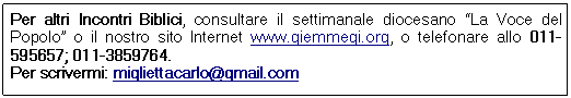 Casella di testo: Per altri Incontri Biblici, consultare il settimanale diocesano “La Voce del Popolo” o il nostro sito Internet www.giemmegi.org, o telefonare allo 011-595657; 011-3859764.
Per scrivermi: migliettacarlo@gmail.com